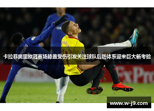 卡拉菲奥里欧冠赛场膝盖受伤引发关注球队后防体系迎来巨大新考验