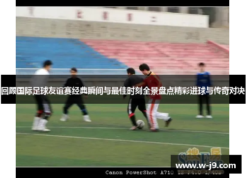 回顾国际足球友谊赛经典瞬间与最佳时刻全景盘点精彩进球与传奇对决