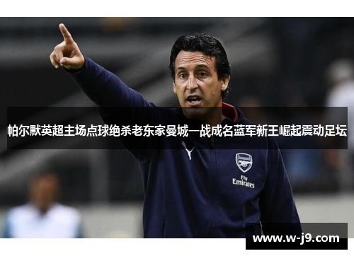 帕尔默英超主场点球绝杀老东家曼城一战成名蓝军新王崛起震动足坛
