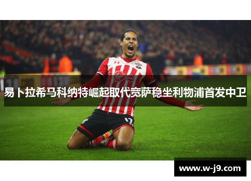 易卜拉希马科纳特崛起取代宽萨稳坐利物浦首发中卫