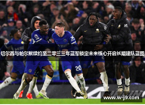 切尔西与帕尔默续约至二零三三年蓝军锁定未来核心开启长期建队蓝图