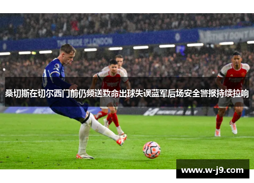 桑切斯在切尔西门前仍频送致命出球失误蓝军后场安全警报持续拉响 桑切斯在切尔西门前仍频送致命出球失误蓝军后场安全警报持续拉响