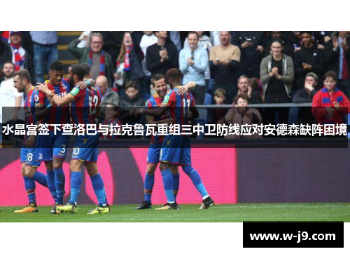 水晶宫签下查洛巴与拉克鲁瓦重组三中卫防线应对安德森缺阵困境
