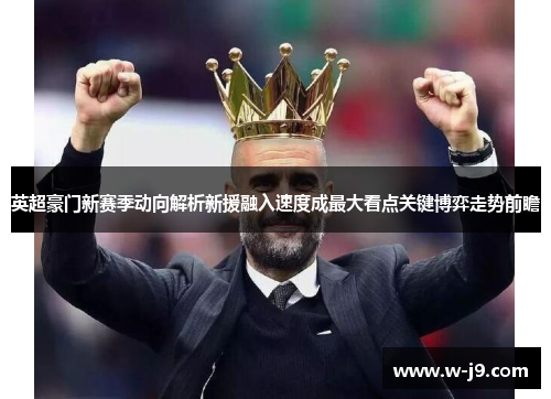 英超豪门新赛季动向解析新援融入速度成最大看点关键博弈走势前瞻